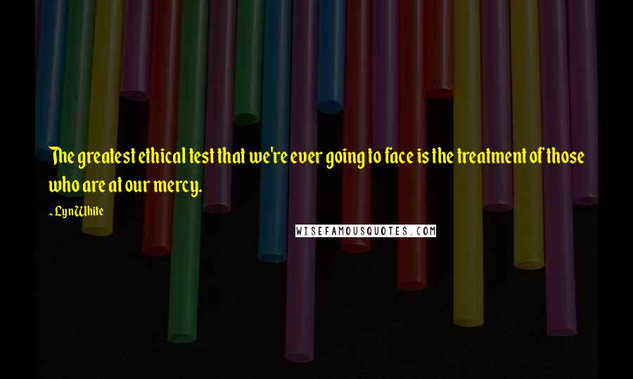 Lyn White Quotes: The greatest ethical test that we're ever going to face is the treatment of those who are at our mercy.