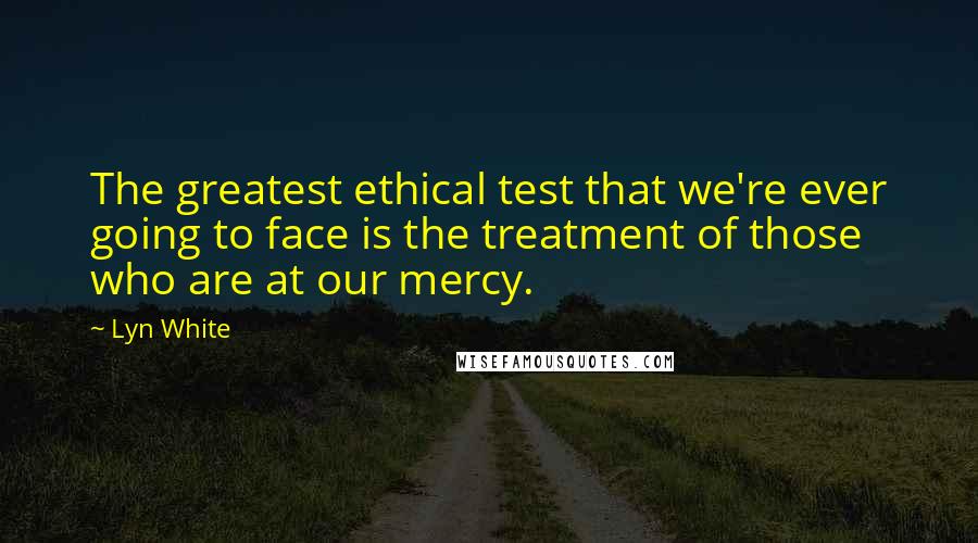 Lyn White Quotes: The greatest ethical test that we're ever going to face is the treatment of those who are at our mercy.