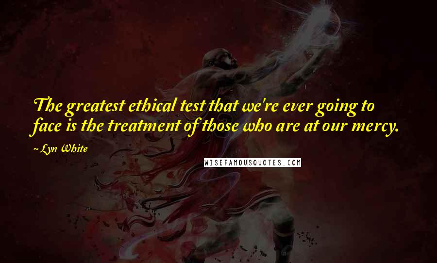 Lyn White Quotes: The greatest ethical test that we're ever going to face is the treatment of those who are at our mercy.