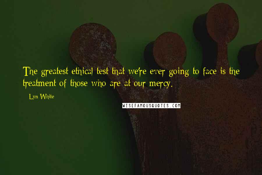 Lyn White Quotes: The greatest ethical test that we're ever going to face is the treatment of those who are at our mercy.