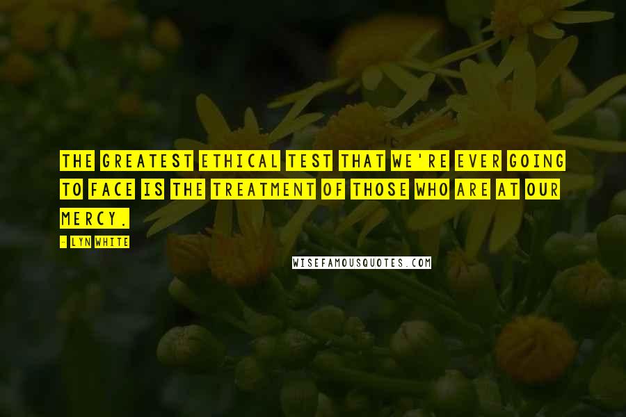 Lyn White Quotes: The greatest ethical test that we're ever going to face is the treatment of those who are at our mercy.