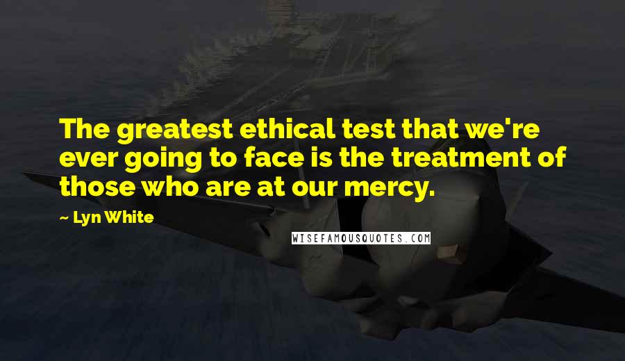 Lyn White Quotes: The greatest ethical test that we're ever going to face is the treatment of those who are at our mercy.