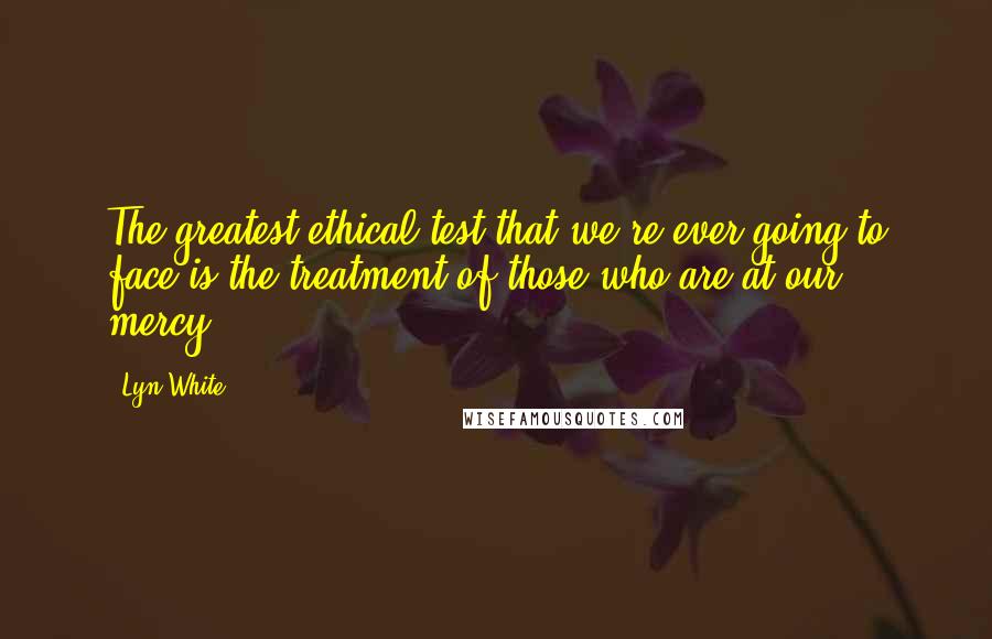 Lyn White Quotes: The greatest ethical test that we're ever going to face is the treatment of those who are at our mercy.