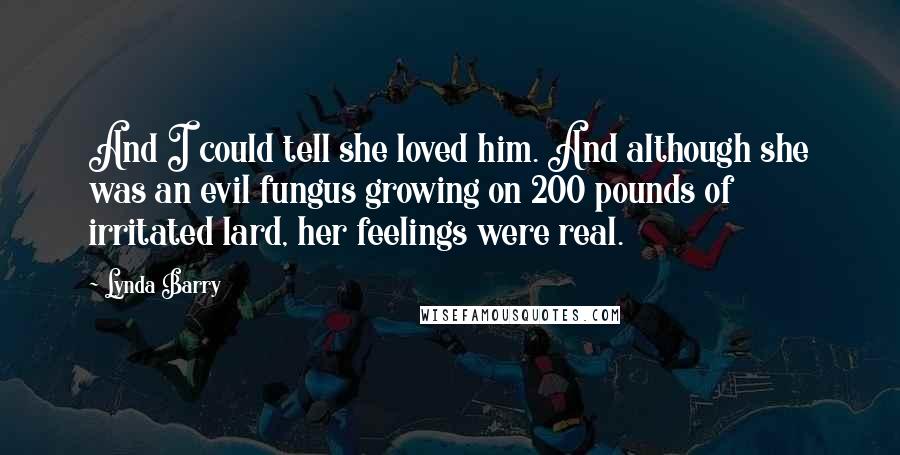 Lynda Barry Quotes: And I could tell she loved him. And although she was an evil fungus growing on 200 pounds of irritated lard, her feelings were real.