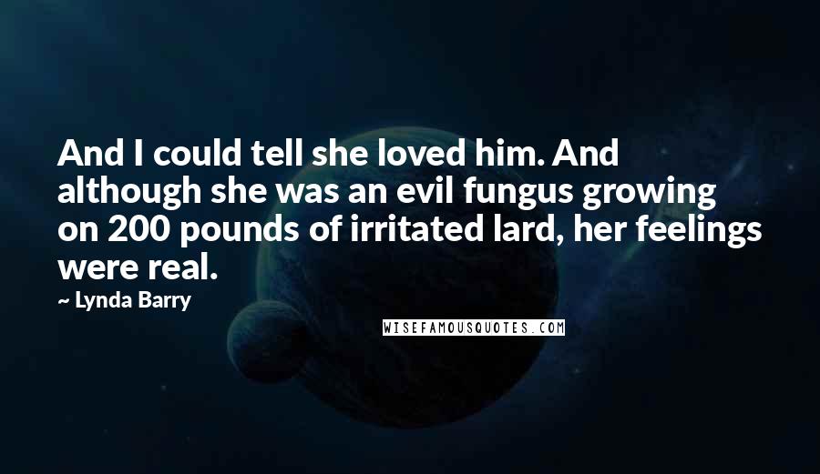 Lynda Barry Quotes: And I could tell she loved him. And although she was an evil fungus growing on 200 pounds of irritated lard, her feelings were real.
