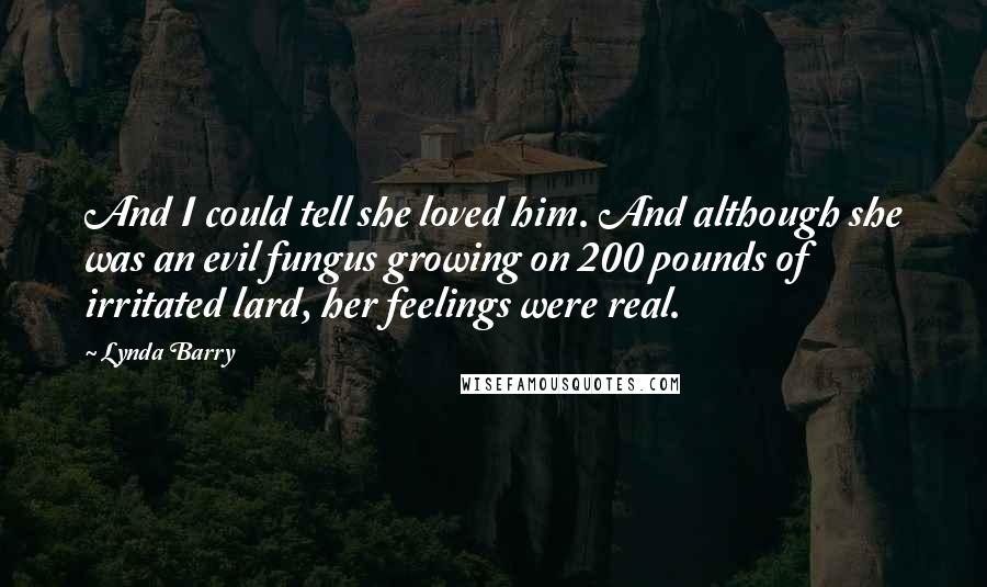 Lynda Barry Quotes: And I could tell she loved him. And although she was an evil fungus growing on 200 pounds of irritated lard, her feelings were real.