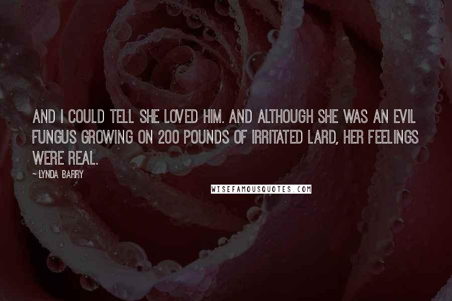 Lynda Barry Quotes: And I could tell she loved him. And although she was an evil fungus growing on 200 pounds of irritated lard, her feelings were real.