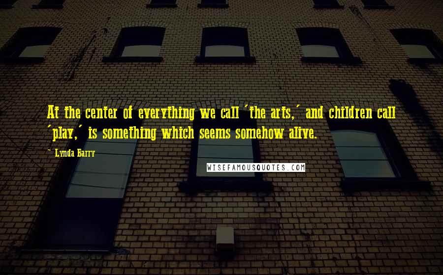 Lynda Barry Quotes: At the center of everything we call 'the arts,' and children call 'play,' is something which seems somehow alive.