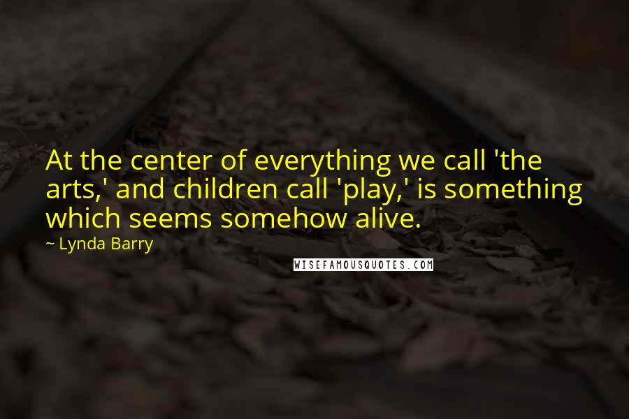 Lynda Barry Quotes: At the center of everything we call 'the arts,' and children call 'play,' is something which seems somehow alive.