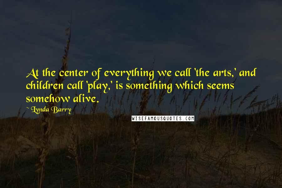 Lynda Barry Quotes: At the center of everything we call 'the arts,' and children call 'play,' is something which seems somehow alive.