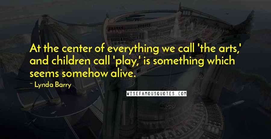 Lynda Barry Quotes: At the center of everything we call 'the arts,' and children call 'play,' is something which seems somehow alive.