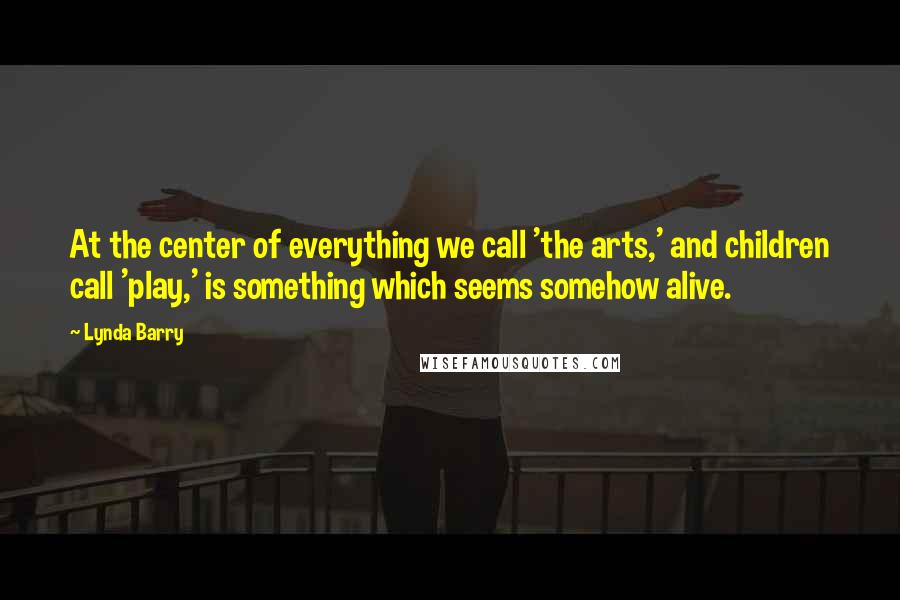 Lynda Barry Quotes: At the center of everything we call 'the arts,' and children call 'play,' is something which seems somehow alive.