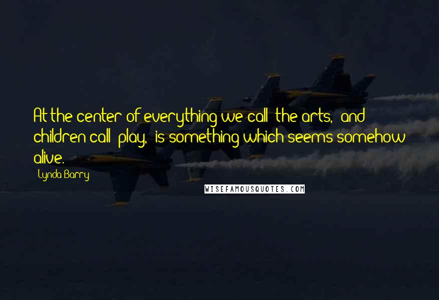 Lynda Barry Quotes: At the center of everything we call 'the arts,' and children call 'play,' is something which seems somehow alive.