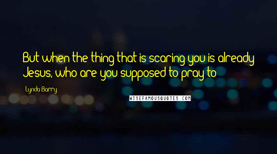 Lynda Barry Quotes: But when the thing that is scaring you is already Jesus, who are you supposed to pray to?