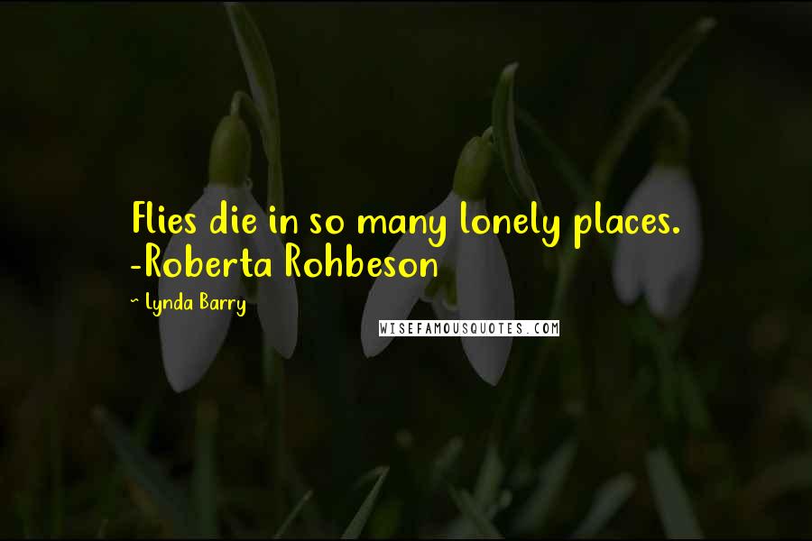 Lynda Barry Quotes: Flies die in so many lonely places. -Roberta Rohbeson