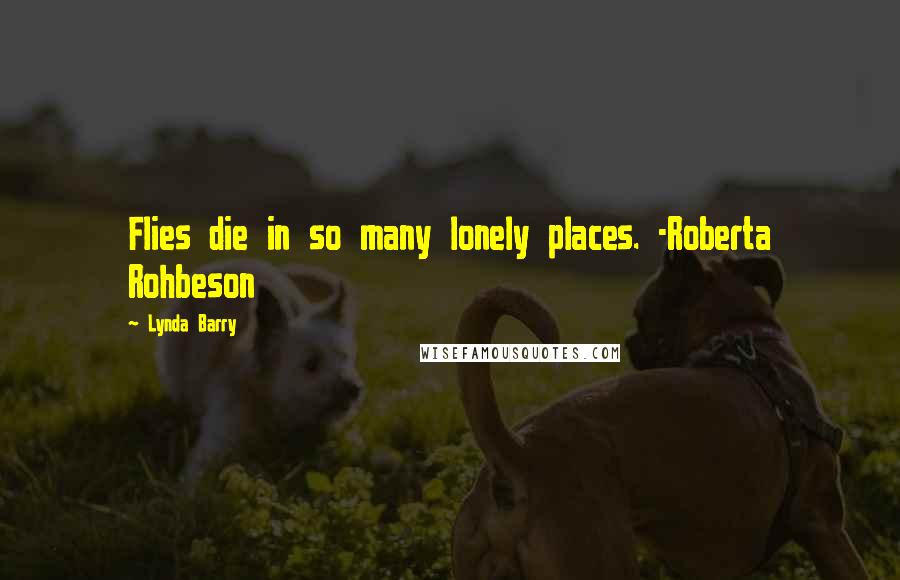 Lynda Barry Quotes: Flies die in so many lonely places. -Roberta Rohbeson