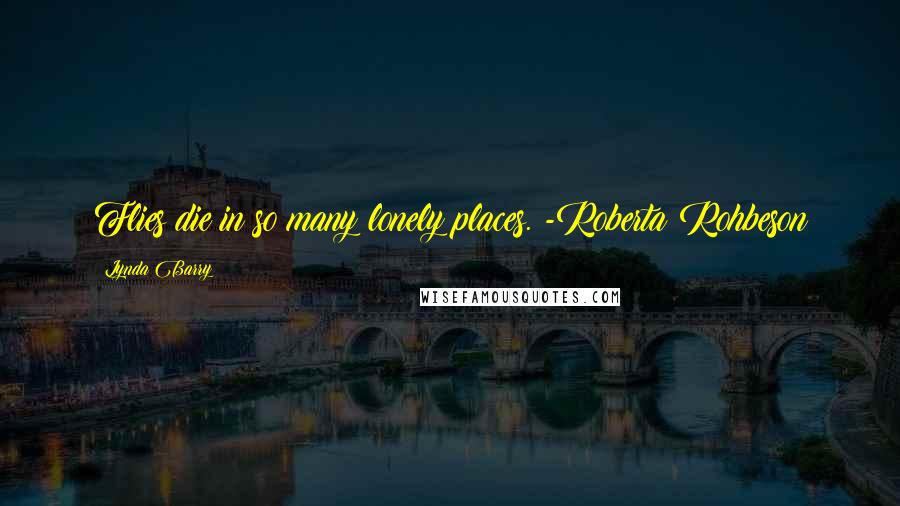 Lynda Barry Quotes: Flies die in so many lonely places. -Roberta Rohbeson