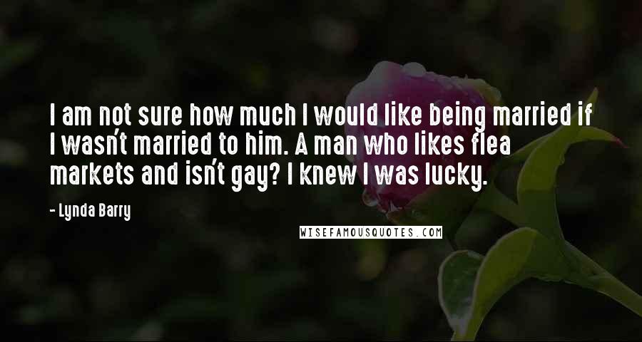 Lynda Barry Quotes: I am not sure how much I would like being married if I wasn't married to him. A man who likes flea markets and isn't gay? I knew I was lucky.