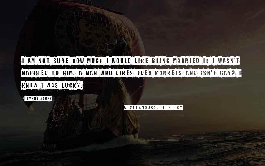 Lynda Barry Quotes: I am not sure how much I would like being married if I wasn't married to him. A man who likes flea markets and isn't gay? I knew I was lucky.