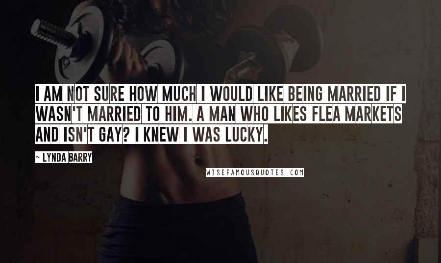 Lynda Barry Quotes: I am not sure how much I would like being married if I wasn't married to him. A man who likes flea markets and isn't gay? I knew I was lucky.