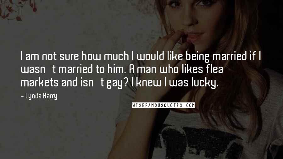 Lynda Barry Quotes: I am not sure how much I would like being married if I wasn't married to him. A man who likes flea markets and isn't gay? I knew I was lucky.