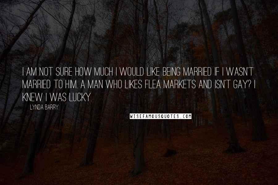 Lynda Barry Quotes: I am not sure how much I would like being married if I wasn't married to him. A man who likes flea markets and isn't gay? I knew I was lucky.