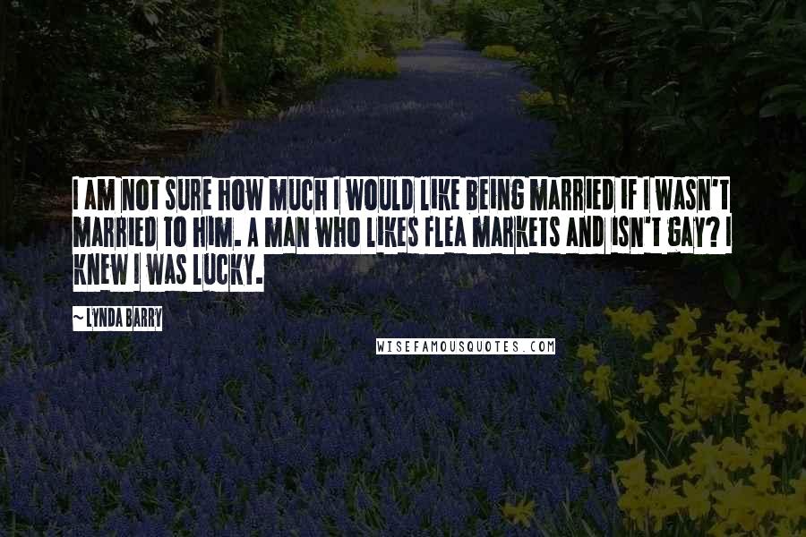 Lynda Barry Quotes: I am not sure how much I would like being married if I wasn't married to him. A man who likes flea markets and isn't gay? I knew I was lucky.