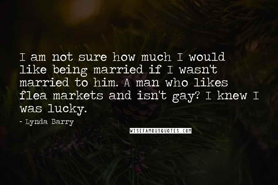 Lynda Barry Quotes: I am not sure how much I would like being married if I wasn't married to him. A man who likes flea markets and isn't gay? I knew I was lucky.