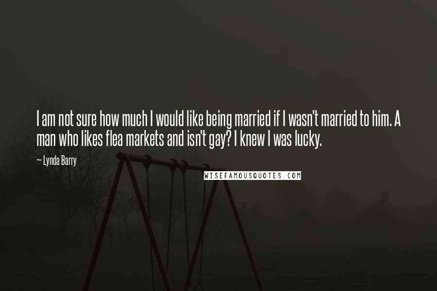 Lynda Barry Quotes: I am not sure how much I would like being married if I wasn't married to him. A man who likes flea markets and isn't gay? I knew I was lucky.