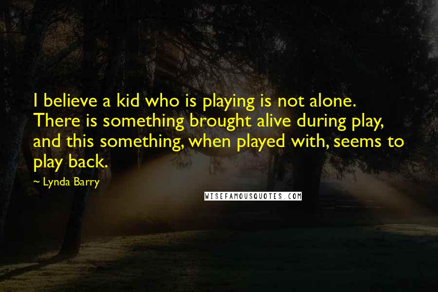 Lynda Barry Quotes: I believe a kid who is playing is not alone. There is something brought alive during play, and this something, when played with, seems to play back.