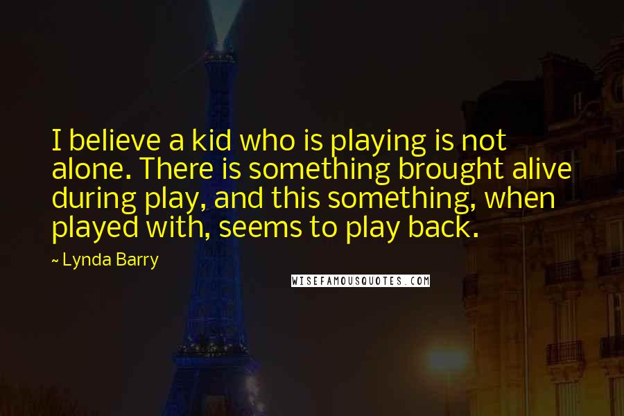 Lynda Barry Quotes: I believe a kid who is playing is not alone. There is something brought alive during play, and this something, when played with, seems to play back.