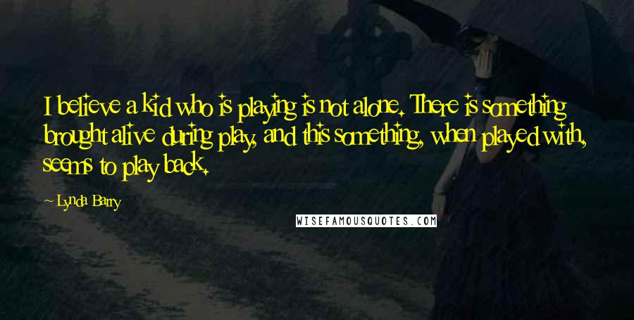 Lynda Barry Quotes: I believe a kid who is playing is not alone. There is something brought alive during play, and this something, when played with, seems to play back.