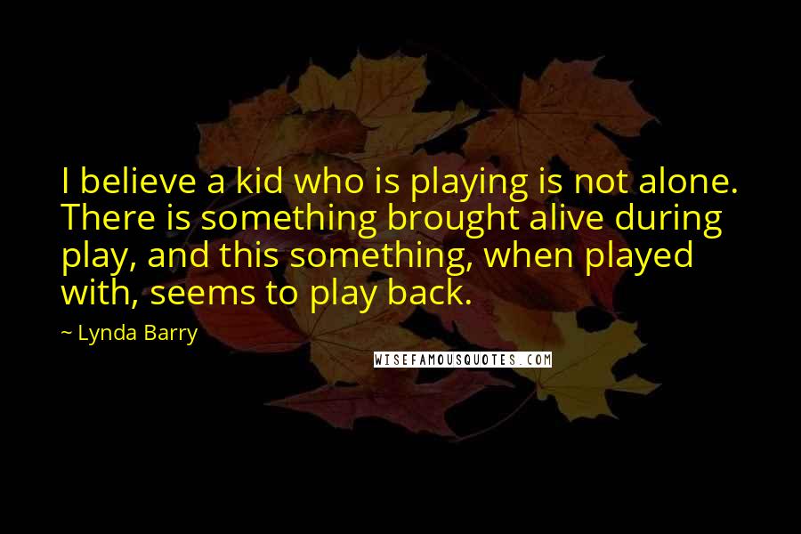 Lynda Barry Quotes: I believe a kid who is playing is not alone. There is something brought alive during play, and this something, when played with, seems to play back.