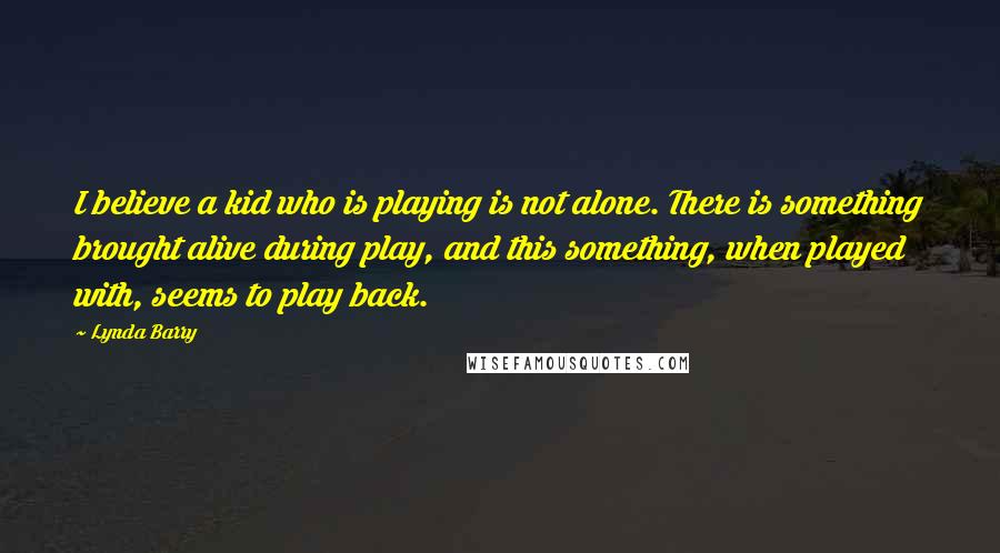 Lynda Barry Quotes: I believe a kid who is playing is not alone. There is something brought alive during play, and this something, when played with, seems to play back.