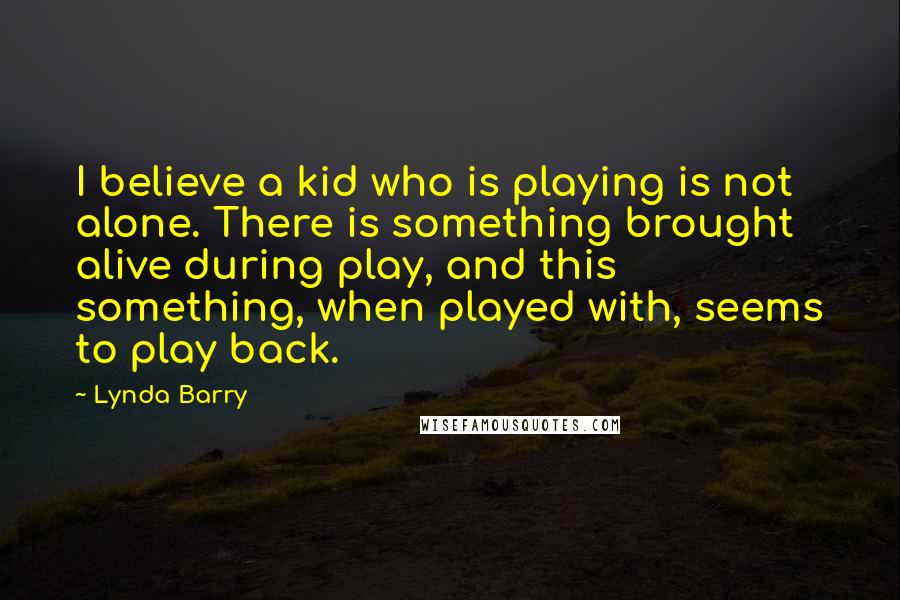 Lynda Barry Quotes: I believe a kid who is playing is not alone. There is something brought alive during play, and this something, when played with, seems to play back.