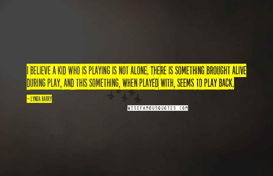Lynda Barry Quotes: I believe a kid who is playing is not alone. There is something brought alive during play, and this something, when played with, seems to play back.