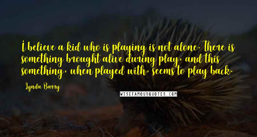 Lynda Barry Quotes: I believe a kid who is playing is not alone. There is something brought alive during play, and this something, when played with, seems to play back.