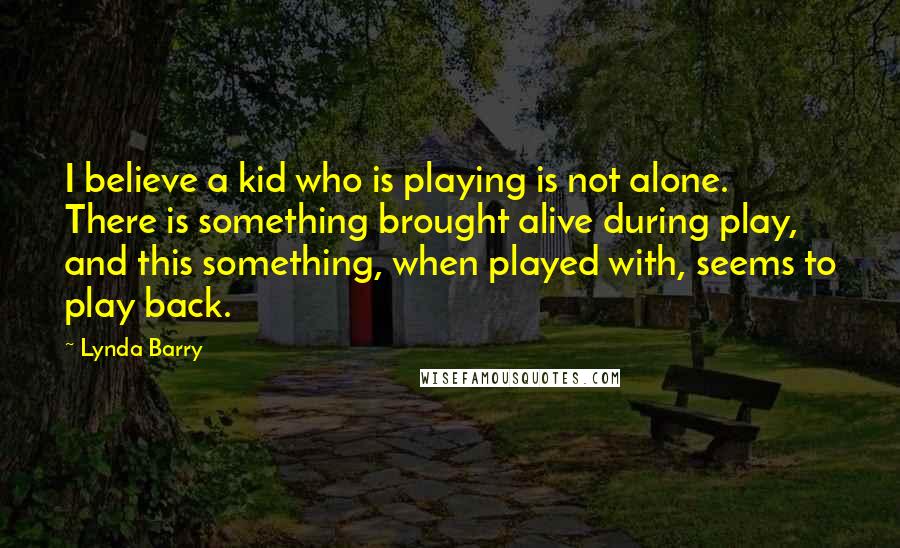 Lynda Barry Quotes: I believe a kid who is playing is not alone. There is something brought alive during play, and this something, when played with, seems to play back.