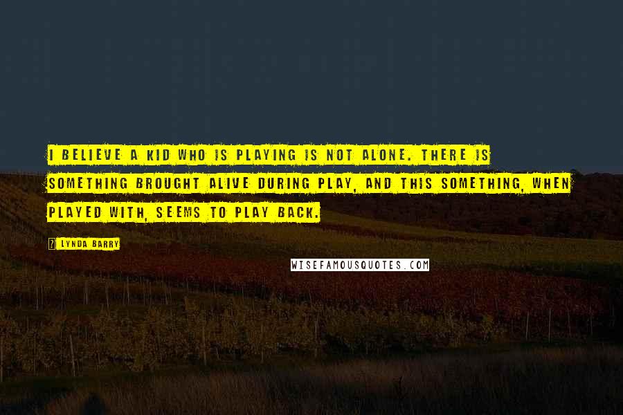 Lynda Barry Quotes: I believe a kid who is playing is not alone. There is something brought alive during play, and this something, when played with, seems to play back.