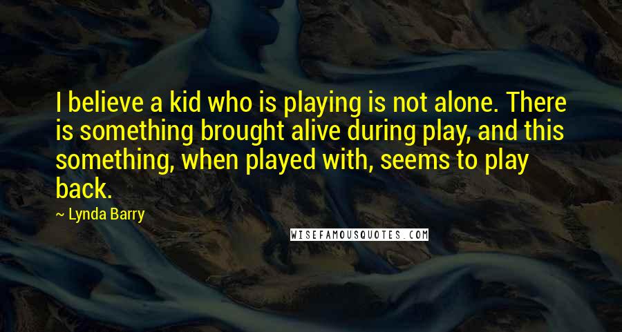 Lynda Barry Quotes: I believe a kid who is playing is not alone. There is something brought alive during play, and this something, when played with, seems to play back.