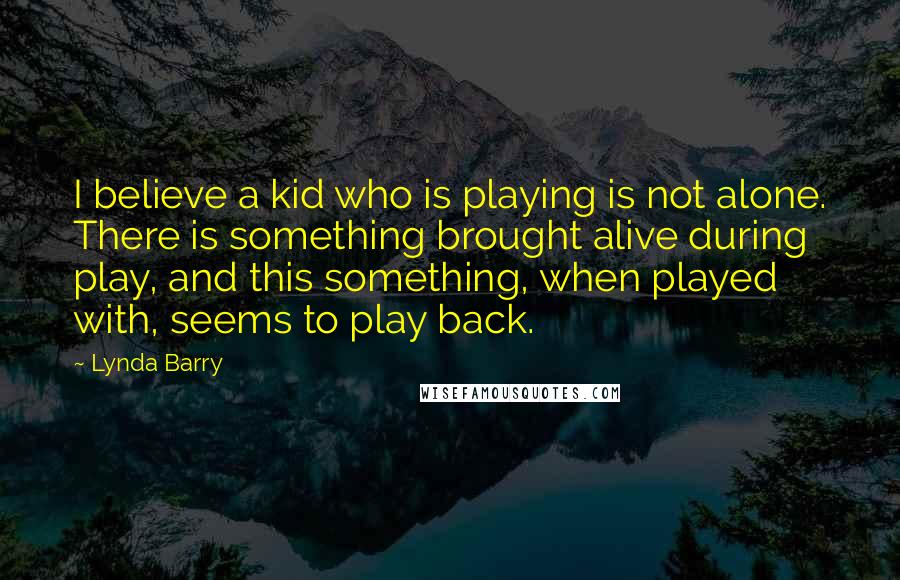 Lynda Barry Quotes: I believe a kid who is playing is not alone. There is something brought alive during play, and this something, when played with, seems to play back.