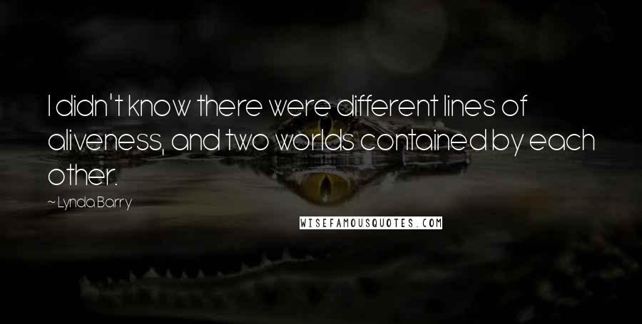 Lynda Barry Quotes: I didn't know there were different lines of aliveness, and two worlds contained by each other.