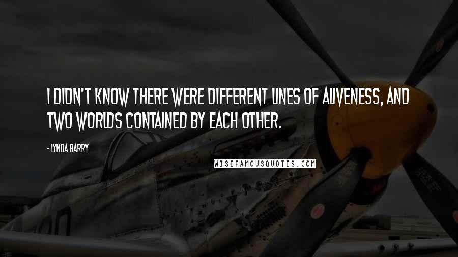 Lynda Barry Quotes: I didn't know there were different lines of aliveness, and two worlds contained by each other.