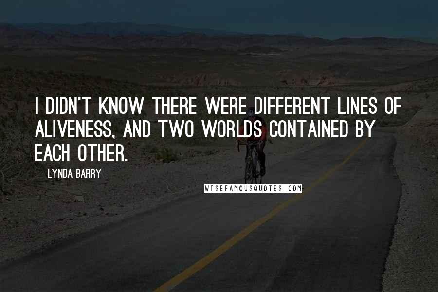 Lynda Barry Quotes: I didn't know there were different lines of aliveness, and two worlds contained by each other.