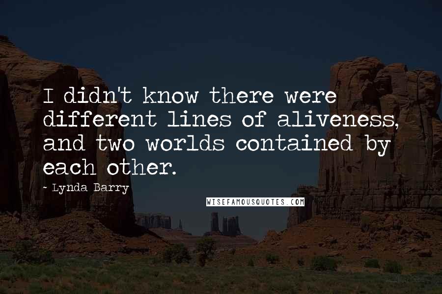 Lynda Barry Quotes: I didn't know there were different lines of aliveness, and two worlds contained by each other.