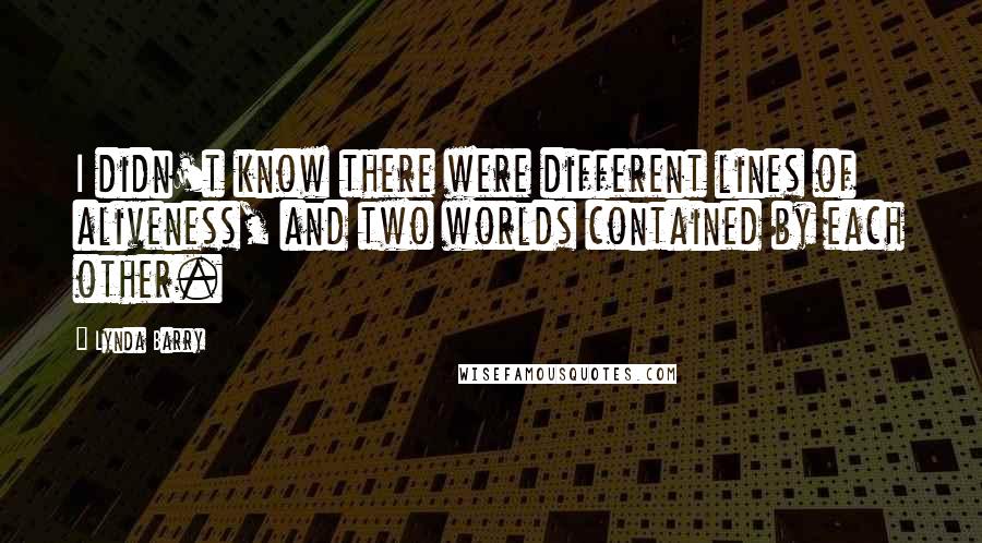 Lynda Barry Quotes: I didn't know there were different lines of aliveness, and two worlds contained by each other.