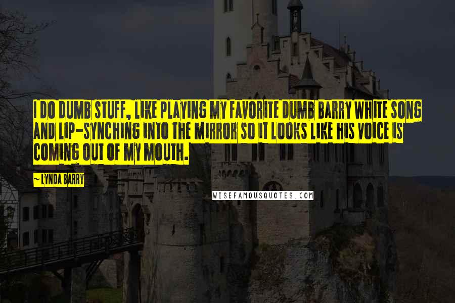 Lynda Barry Quotes: I do dumb stuff, like playing my favorite dumb Barry White song and lip-synching into the mirror so it looks like his voice is coming out of my mouth.