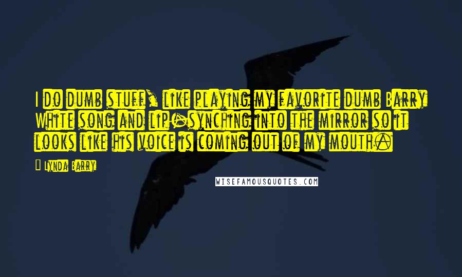 Lynda Barry Quotes: I do dumb stuff, like playing my favorite dumb Barry White song and lip-synching into the mirror so it looks like his voice is coming out of my mouth.