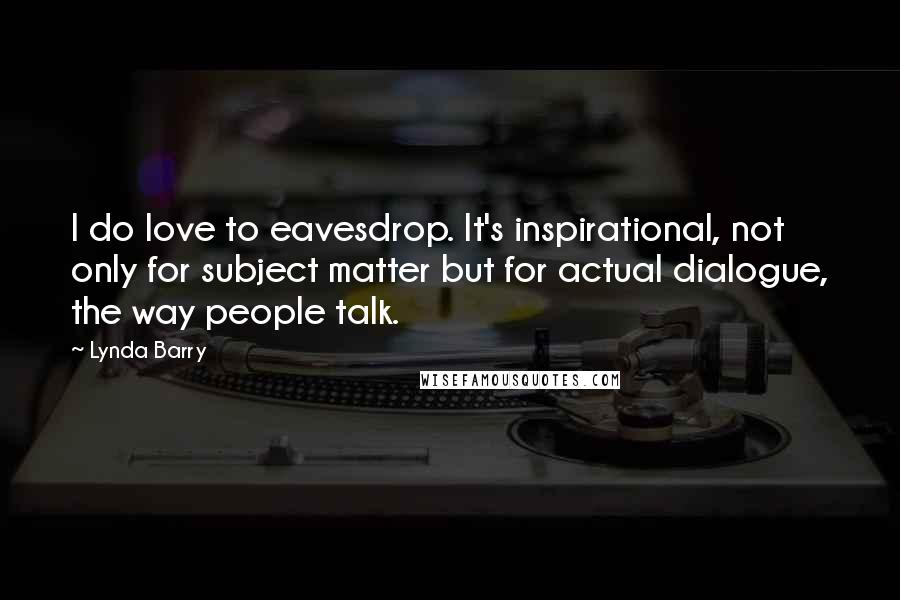 Lynda Barry Quotes: I do love to eavesdrop. It's inspirational, not only for subject matter but for actual dialogue, the way people talk.