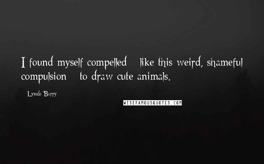 Lynda Barry Quotes: I found myself compelled - like this weird, shameful compulsion - to draw cute animals.